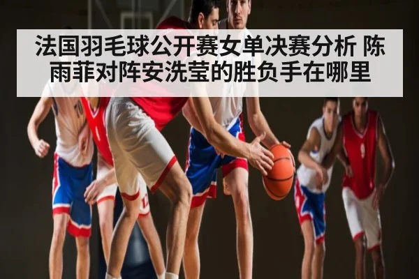 法国羽毛球公开赛女单决赛分析 陈雨菲对阵安洗莹的胜负手在哪里
